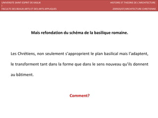 UNIVERSITE SAINT-ESPRIT DE KASLIK                               HISTOIRE ET THEORIE DE L’ARCHITECTURE
I
FACULTE DES BEAUX-ARTS ET DES ARTS APPLIQUES                     200920/07/ARCHITECTURE CHRETIENNE




                       Mais refondation du schéma de la basilique romaine.



       Les Chrétiens, non seulement s’approprient le plan basilical mais l’adaptent,

       le transforment tant dans la forme que dans le sens nouveau qu’ils donnent

       au bâtiment.



                                               Comment?
 