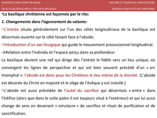 UNIVERSITE SAINT-ESPRIT DE KASLIK                                 HISTOIRE ET THEORIE DE L’ARCHITECTURE
I
FACULTE DES BEAUX-ARTS ET DES ARTS APPLIQUES                       200920/07/ARCHITECTURE CHRETIENNE

•La basilique chrétienne est façonnée par le rite:
1. Changements dans l’agencement du volume:
oL’entrée située généralement sur l’un des côtés longitudinaux de la basilique est
désormais ouverte sur le côté faisant face à l’abside.
oIntroduction d’un axe liturgique qui guide le mouvement processionnel longitudinal.
→Relation entre l’individu et l’espace perçu dans sa profondeur.
La basilique devient une nef qui dirige dès l’entrée le fidèle vers un lieu unique, où
convergent les lignes de perspective et qui est bien souvent précédé d’un « arc
triomphal »: l’abside est donc pour les Chrétiens le lieu même de la divinité. (L’abside
est décorée du Christ en majesté et le siège de l’évêque y est installé.)
oL’abside est aussi précédée de l’autel du sacrifice qui désormais « entre » dans
l’édifice (alors que dans le culte païen il est toujours situé à l’extérieur) et qui lui aussi
change de sens en devenant « simulacre » de sacrifice et rituel de purification et de
sanctification.
 