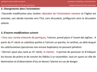 UNIVERSITE SAINT-ESPRIT DE KASLIK                             HISTOIRE ET THEORIE DE L’ARCHITECTURE
I
FACULTE DES BEAUX-ARTS ET DES ARTS APPLIQUES                   200920/07/ARCHITECTURE CHRETIENNE

2. Changements dans l’orientation:
oSeconde modification plus tardive: Abandon de l’orientation romaine et l’église est
orientée, son abside tournée vers l’Est, vers Jérusalem, préfigurant ainsi la Jérusalem
céleste.


3. D’autres modifications suivent:
oUne cour carrée entourée de portiques, l’atrium, prend place à l’avant des églises. A
partir du Ve siècle se substitue parfois à l’atrium un porche, le narthex, au-delà duquel
les catéchumènes (personnes non encore baptisées) ne peuvent pénétrer.
oDernier ajout plus tard au VIe siècle, le clocher. Il permet de ponctuer et d’indiquer
les heures de prière et de convier les fidèles à se rassembler, tout en ayant un rôle de
domination et d’observation d’où on donne l’alarme en cas de danger.
 