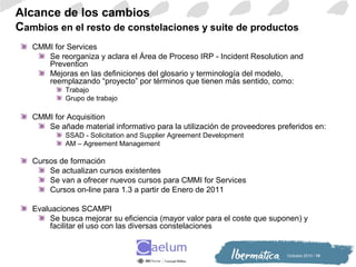 Octiubre 2010 / 10
Alcance de los cambios
Cambios en el resto de constelaciones y suite de productos
CMMI for Services
Se reorganiza y aclara el Área de Proceso IRP - Incident Resolution and
Prevention
Mejoras en las definiciones del glosario y terminología del modelo,
reemplazando “proyecto” por términos que tienen más sentido, como:
Trabajo
Grupo de trabajo
CMMI for Acquisition
Se añade material informativo para la utilización de proveedores preferidos en:
SSAD - Solicitation and Supplier Agreement Development
AM – Agreement Management
Cursos de formación
Se actualizan cursos existentes
Se van a ofrecer nuevos cursos para CMMI for Services
Cursos on-line para 1.3 a partir de Enero de 2011
Evaluaciones SCAMPI
Se busca mejorar su eficiencia (mayor valor para el coste que suponen) y
facilitar el uso con las diversas constelaciones
 