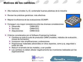 Octiubre 2010 / 4
Motivos de los cambios
Alta madurez (niveles 4 y 5): contemplar buenas prácticas de la industria
Revisar las prácticas genéricas: más efectivas
Mejorar la eficiencia de las evaluaciones SCAMPI
Conseguir una mayor consistencia entre las diversas constelaciones:
Desarrollo CMMI-DEV
Servicios CMMI-SVC
Adquisiciones CMMI-ACQ
Criterios considerados por el Software Engineering Institute:
Cambios en toda la suite de productos CMMI (modelos, métodos de evaluación,
cursos de formación)
Incorporar más amplificaciones y aclaraciones
Proporcionar materiales adicionales en otros aspectos, como p.ej. seguridad o
ciclos de vida
Reducir el tamaño de los modelos, a ser posible
Los cambios no deben afectar negativamente las inversiones realizadas por las
organizaciones
 