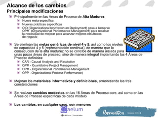 Octiubre 2010 / 5
Alcance de los cambios
Principales modificaciones
Principalmente en las Áreas de Proceso de Alta Madurez
Nueva meta específica
Nuevas prácticas específicas
OID (Organizational Innovation an Deployment) pasa a llamarse
OPM (Organizational Performance Management) para recalcar
la necesidad de mejorar para alcanzar mejores resultados
de negocio
Se eliminan las metas genéricas de nivel 4 y 5, así como los niveles
de capacidad 4 y 5 (representación continua), de manera que la
consecución de la alta madurez no se concibe de manera aislada para
unas pocas áreas de proceso, sino de manera integral implantando las 4 Áreas de
Proceso definidas:
CAR - Causal Analysis and Resolution
QPM - Quantitative Project Management
OPM - Organizational Performance Management
OPP - Organizational Process Performance)
Mejoran los materiales informativos y definiciones, armonizando las tres
constelaciones
Se realizan cambios modestos en las 16 Áreas de Proceso core, así como en las
Áreas de Proceso específicas de cada modelo
Los cambios, en cualquier caso, son menores
 