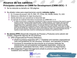 Octiubre 2010 / 7
Alcance de los cambios
Principales cambios en CMMI for Development (CMMI-DEV) - 1
Se ha reducido su tamaño en 100 páginas
Se añaden notas para organizaciones usando métodos ágiles
En 10 áreas de proceso: CM, PI, PMC, PP, PPQA, RD, REQM, RSKM, TS, VER
Referencia a Manifesto for Agile Development
Señala elemento que caracterizan el desarrollo ágil
Un ejemplo de material informativo incorporado en CMMI-DEV v1.3:
In Agile environments, configuration management (CM) is important because of the need to support
frequent change, frequent builds (typically daily), multiple baselines, and multiple CM supported
workspaces (e.g., for individuals, teams, and even for pair-programming). Agile teams may get
bogged down if the organization doesn’t: 1) automate CM (e.g., build scripts, status accounting,
integrity checking) and 2) implement CM as a single set of standard services. At its start, an Agile
team should identify the individual who will be responsible to ensure CM is implemented correctly. At
the start of each iteration, CM support needs are re-confirmed. CM is carefully integrated into the
rhythms of each team with a focus on minimizing team distraction to get the job done.
Se elimina IPPD (Desarrollo Integrado de Proceso y Producto) como adición del
modelo, integrando algunas de sus prácticas:
OPD (Organizational Process Definition):
añade la práctica específica SP1.7 “Establish and maintain organizational
rules and guidelines for the structure, formation, and operation of teams.”
Incorpora la necesidad de documentar en el proceso estándar las
interacciones con proveedores (entregables esperados, criterios de
aceptación, estándares técnicos, hitos y revisiones de seguimiento)
IPM (Integrated Project Management) añade la práctica específica SP1.6
“Establish and maintain teams”
 
