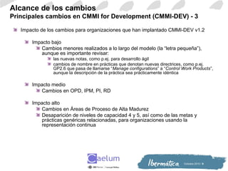 Octiubre 2010 / 9
Alcance de los cambios
Principales cambios en CMMI for Development (CMMI-DEV) - 3
Impacto de los cambios para organizaciones que han implantado CMMI-DEV v1.2
Impacto bajo
Cambios menores realizados a lo largo del modelo (la “letra pequeña”),
aunque es importante revisar:
las nuevas notas, como p.ej. para desarrollo ágil
cambios de nombre en prácticas que denotan nuevas directrices, como p.ej.
GP2.6 que pasa de llamarse “Manage configurations” a “Control Work Products”,
aunque la descripción de la práctica sea prácticamente idéntica
Impacto medio
Cambios en OPD, IPM, PI, RD
Impacto alto
Cambios en Áreas de Proceso de Alta Madurez
Desaparición de niveles de capacidad 4 y 5, así como de las metas y
prácticas genéricas relacionadas, para organizaciones usando la
representación continua
 