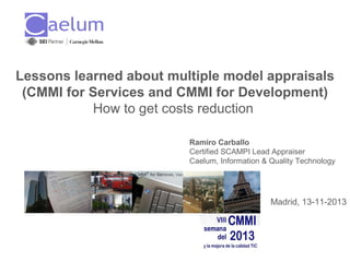 Lessons learned about multiple model appraisals
(CMMI for Services and CMMI for Development)
How to get costs reduction
Ramiro Carballo
Certified SCAMPI Lead Appraiser
Caelum, Information & Quality Technology

Madrid, 13-11-2013

 