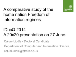A comparative study of the
home nation Freedom of
Information regimes
iDocQ 2014
A 20x20 presentation on 27 June
Calum Liddle - Doctoral Candidate
Department of Computer and Information Science
calum.liddle@strath.ac.uk
 
