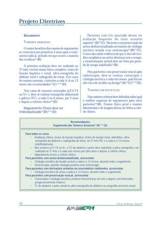 Projeto Diretrizes
Associação Médica Brasileira e Conselho Federal de Medicina
10 Câncer de Bexiga - Parte II
SEGUIMENTO
TUMORES INVASIVOS
O maior benefício dos exames de seguimento
se concentra nos primeiros 3 anos após o trata-
mento radical, período em que ocorre a maioria
das recidivas52
(B).
A primeira avaliação deve ser realizada no
3º mês e inclui exame físico completo, testes de
função hepática e renal, ultra-sonografia do
abdome total e radiografia do tórax. Em casos
de exames normais, controles a cada 4, 6 ou 12
meses são recomendados41
(C) 42,43
(D).
Nos casos de tumores avançados (pT3-T4
ou N+), deve-se realizar tomografia abdominal
e pélvica (TC), a cada 3 ou 6 meses, por 2 anos
e depois a critério clínico42
(D).
Mapeamento Ósseo deve ser
Individualizado52
(B)42,43
(D)
Pacientes com Cis associado devem ter
avaliação freqüente do trato urinário
superior51
(B)45
(C). Pacientes com preservação da
uretra desfuncionalizada necessitam de citologia
oncótica seriada e/ou uretroscopia52
(B)53
(C).
Como não existe evidência de que o risco de reci-
diva neoplásica na uretra diminua com o tempo,
a monitorização uretral deve ser feita por perío-
do de tempo indefinido52
(B).
Para pacientes com preservação vesical após
radioterapia, deve-se realizar cistoscopia e
citologia oncótica a cada três meses, pois há um
alto risco de recidiva na bexiga54
(A)55
(C)42,43
(D).
TUMORES METASTÁTICOS
Não existem critérios bem definidos sobre qual
o melhor esquema de seguimento para estes
pacientes56
(B). Exame físico geral e exames
laboratoriais e de imagem devem ser feitos a crité-
rio clínico.
Recomendações
Seguimento dos Tumores Invasivos47
(B)42,43
(D)
Para todos os casos
• Avaliação clínica, testes de função hepática, testes de função renal, eletrólitos, ultra-
sonografia do abdome e radiografia do tórax, no 3º mês PO, e a cada 6 a 12 meses,
indefinidamente
• Nos tumores pT3-T4 ou N+, a TC do abdome e pelve deve substituir a ultra-sonografia e ser
realizada no 3º mês e a cada seis meses por dois anos e depois a critério clínico
• Mapeamento ósseo a critério clínico
Para pacientes com uretra desfuncionalizada, acrescentar
• Citologia oncótica do lavado uretral a cada 6 a 12 meses, durante todo o seguimento
• Uretroscopia, quando citologia positiva e/ou uretrorragia
Para pacientes com derivações urinárias ou reservatórios continentes, acrescentar
• Citologia oncótica da urina a cada 6 a 12 meses, durante todo o seguimento
Para pacientes com preservação vesical, acrescentar
• Cistoscopia e citologia oncótica urinária trimestral por um ano e depois com intervalos
progressivamente maiores
• TC do abdome e pelve anual ou ultra-sonografia do abdome ou urografia excretora anual
 