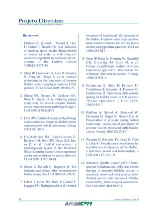 Projeto Diretrizes
Associação Médica Brasileira e Conselho Federal de Medicina
12 Câncer de Bexiga - Parte II
REFERÊNCIAS
1. Fleshner N, Garland J, Moadel A, Herr
H, Ostroff J, Trambert R, et al. Influence
of smoking status on the disease-related
outcomes of patients with tobacco-
associated superficial transitional cell car-
cinoma of the bladder. Cancer
1999;86:2337-45.
2. Stein JP, Lieskovsky G, Cote R, Groshen
S, Feng AC, Boyd S, et al. Radical
cystectomy in the treatment of invasive
bladder cancer: long-term results in 1,054
patients. J Clin Oncol 2001;19:666-75.
3. Chang SS, Hassan JM, Cookson MS,
Wells N, Smith JA Jr. Delaying radical
cystectomy for muscle invasive bladder
cancer results in worse pathological stage. J
Urol 2003;170:1085-7.
4. Herr HW. Extent of surgery and pathology
evaluation has an impact on bladder cancer
outcomes after radical cystectomy. Urology
2003;61:105-8.
5. Holzbeierlein JM, Lopez-Corona E,
Bochner BH, Herr HW, Donat SM, Rus-
so P, et al. Partial cystectomy: a
contemporary review of the Memorial
Sloan-Kettering Cancer Center experience
and recommendations for patient selection.
J Urol 2004;172:878-81.
6. Stenzl A, Bartsch G, Rogatsch H. The
remnant urothelium after reconstructive
bladder surgery. Eur Urol 2002;41:124-31.
7. Lebret T, Herve JM, Barre P, Gaudez F,
Lugagne PM, Barbagelatta M, et al. Urethral
recurrence of transitional cell carcinoma of
the bladder. Predictive value of preoperative
latero-montanal biopsies and urethral frozen
sections during prostatocystectomy. Eur Urol
1998;33:170-4.
8. Stein JP, Esrig D, Freeman JA, Grossfeld
GD, Ginsberg DA, Cote RJ, et al.
Prospective pathologic analysis of female
cystectomy specimens: risk factors for
orthotopic diversion in women. Urology
1998;51:951-5.
9. Vallancien G, Abou El Fettouh H,
Cathelineau X, Baumert H, Fromont G,
Guillonneau B. Cystectomy with prostate
sparing for bladder cancer in 100 patients:
10-year experience. J Urol 2002;
168:2413-7.
10. Ruffion A, Manel A, Massoud W,
Decaussin M, Berger N, Paparel P, et al.
Preservation of prostate during radical
cystectomy: evaluation of prevalence of
prostate cancer associated with bladder
cancer. Urology 2005;65:703-7.
11. Winquist E, Kirchner TS, Segal R, Chin
J, Lukka H. Neoadjuvant chemotherapy for
transitional cell carcinoma of the bladder:
a systematic review and meta-analysis. J
Urol 2004;171:561-9.
12. Advanced Bladder Cancer (ABC) Meta-
analysis Collaboration. Adjuvant chemo
therapy in invasive bladder cancer: a
systematic review and meta-analysis of in-
dividual patient data Advanced Bladder
Cancer (ABC) Meta-analysis Collaboration.
Eur Urol 2005;48:189-201.
 