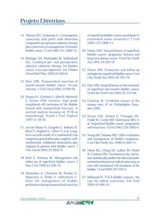 13Câncer de Bexiga - Parte II
Projeto Diretrizes
Associação Médica Brasileira e Conselho Federal de Medicina
13. Skinner DG, Lieskovsky G. Contemporary
cystectomy with pelvic node dissection
compared to preoperative radiation therapy
plus cystectomy in management of invasive
bladder cancer. J Urol 1984;131:1069-72.
14. Reisinger SA, Mohiuddin M, Mulholland
SG. Combined pre- and postoperative
adjuvant radiation therapy for bladder
cancer: a ten year experience. Int J Radiat
Oncol Biol Phys 1992;24:463-8.
15. Herr HW. Transurethral resection of
muscle-invasive bladder cancer: 10-year
outcome. J Clin Oncol 2001;19:89-93.
16. Roosen JU, Geertsen U, Jahn H, Weinreich
J, Nissen HM. Invasive, high grade
transitional cell carcinoma of the bladder
treated with transurethral resection. A
survival analysis focusing on TUR as
monotherapy. Scand J Urol Nephrol
1997;31:39-42.
17. von der Maase H, Sengelov L, Roberts JT,
Ricci S, Dogliotti L, Oliver T, et al. Long-
term survival results of a randomized trial
comparing gemcitabine plus cisplatin, with
methotrexate, vinblastine, doxorubicin, plus
cisplatin in patients with bladder cancer. J
Clin Oncol 2005;23:4602-8.
18. Bird V, Soloway M. Management and
follow-up of superficial bladder cancer. J
Bras Urol 1999;25:309-19.
19. Skolarikos A, Chrisofos M, Ferakis N,
Papatsoris A, Dellis A, Deliveliotis C.
Does the management of bladder
perforation during transurethral resection
of superficial bladder tumors predispose to
extravesical tumor recurrence? J Urol
2005;173:1908-11.
20. Heney NM. Natural history of superficial
bladder cancer: prognostic features and
long-term disease course. Urol Clin North
Am 1992;19:429-33.
21. Donat SM. Evaluation and follow-up
strategies for superficial bladder cancer. Urol
Clin North Am 2003;30:765-76.
22. Herr HW. Surgical factors in the treatment
of superficial and invasive bladder cancer.
Urol Clin North Am 2005;32:157-64.
23. Catalona W. Urothelial tumors of the
urinary tract. 6th
ed. Philadelphia: Saun-
ders;1992.
24. Heney NM, Ahmed S, Flanagan MJ,
Frable W, Corder MP, Hafermann MD, et
al. Superficial bladder cancer: progression
and recurrence. J Urol 1983;130:1083-6.
25. Young MJ, Soloway MS. Office evaluation
and management of bladder neoplasms.
Urol Clin North Am 1998;25:603-11.
26. Nixon RG, Chang SS, Lafleur BJ, Smith
JJ, Cookson MS. Carcinoma in situ and tu-
mor multifocality predict the risk of prostatic
urethral involvement at radical cystectomy in
men with transitional cell carcinoma of the
bladder. J Urol 2002;167:502-5.
27. Malavaud B. T1G3 bladder tumours: the
case for radical cystectomy. Eur Urol
2004;45:406-10.
 