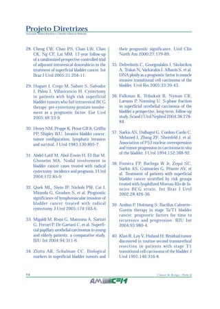 Projeto Diretrizes
Associação Médica Brasileira e Conselho Federal de Medicina
14 Câncer de Bexiga - Parte II
28. Cheng CW, Chan PS, Chan LW, Chan
CK, Ng CF, Lai MM. 17-year follow-up
of a randomized prospective controlled trial
of adjuvant intravesical doxorubicin in the
treatment of superficial bladder cancer. Int
Braz J Urol 2005;31:204-11.
29. Huguet J, Crego M, Sabate S, Salvador
J, Palou J, Villavicencio H. Cystectomy
in patients with high risk superficial
bladder tumors who fail intravesical BCG
therapy: pre-cystectomy prostate involve-
ment as a prognostic factor. Eur Urol
2005;48:53-9.
30. Heney NM, Proppe K, Prout GR Jr, Griffin
PP, Shipley WU. Invasive bladder cancer:
tumor configuration, lymphatic invasion
and survival. J Urol 1983;130:895-7.
31. Abdel-Latif M, Abol-Enein H, El-Baz M,
Ghoneim MA. Nodal involvement in
bladder cancer cases treated with radical
cystectomy: incidence and prognosis. J Urol
2004;172:85-9.
32. Quek ML, Stein JP, Nichols PW, Cai J,
Miranda G, Groshen S, et al. Prognostic
significance of lymphovascular invasion of
bladder cancer treated with radical
cystectomy. J Urol 2005;174:103-6.
33. Migaldi M, Rossi G, Maiorana A, Sartori
G, Ferrari P, De Gaetani C, et al. Superfi-
cial papillary urothelial carcinomas in young
and elderly patients: a comparative study.
BJU Int 2004;94:311-6.
34. Zlotta AR, Schulman CC. Biological
markers in superficial bladder tumors and
their prognostic significance. Urol Clin
North Am 2000;27:179-89.
35. Deliveliotis C, Georgoulakis J, Skolarikos
A, Trakas N, Varkarakis J, Albanis S, et al.
DNA ploidy as a prognostic factor in muscle
invasive transitional cell carcinoma of the
bladder. Urol Res 2005;33:39-43.
36. Falkman K, Tribukait B, Nyman CR,
Larsson P, Norming U. S-phase fraction
in superficial urothelial carcinoma of the
bladder a prospective, long-term, follow-up
study. Scand J Urol Nephrol 2004;38:278-
84.
37. Sarkis AS, Dalbagni G, Cordon-Cardo C,
Melamed J, Zhang ZF, Sheinfeld J, et al.
Association of P53 nuclear overexpression
and tumor progression in carcinoma in situ
of the bladder. J Urol 1994;152:388-92.
38. Fonseca FP, Bachega W Jr, Zequi SC,
Sarkis AS, Guimarães G, Priante AV, et
al. Treatment of patients with superficial
bladder cancer stratified by risk groups
treated with lyophilized Moreau-Rio de Ja-
neiro BCG strain. Int Braz J Urol
2002;28:426-36.
39. Andius P, Holmang S. Bacillus Calmette-
Guerin therapy in stage Ta/T1 bladder
cancer: prognostic factors for time to
recurrence and progression. BJU Int
2004;93:980-4.
40. Klan R, Loy V, Huland H. Residual tumor
discovered in routine second transurethral
resection in patients with stage T1
transitional cell carcinoma of the bladder. J
Urol 1991;146:316-8.
 