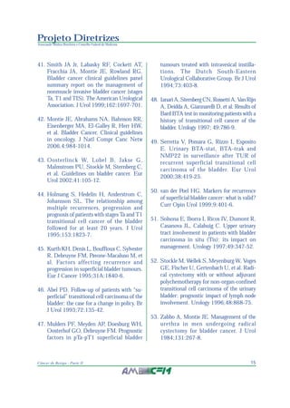 15Câncer de Bexiga - Parte II
Projeto Diretrizes
Associação Médica Brasileira e Conselho Federal de Medicina
41. Smith JA Jr, Labasky RF, Cockett AT,
Fracchia JA, Montie JE, Rowland RG.
Bladder cancer clinical guidelines panel
summary report on the management of
nonmuscle invasive bladder cancer (stages
Ta, T1 and TIS). The American Urological
Association. J Urol 1999;162:1697-701.
42. Montie JE, Abrahams NA, Bahnson RR,
Eisenberger MA, El-Galley R, Herr HW,
et al. Bladder Cancer. Clinical guidelines
in oncology. J Natl Compr Canc Netw
2006,4:984-1014.
43. Oosterlinck W, Lobel B, Jakse G,
Malmstrom PU, Stockle M, Sternberg C,
et al. Guidelines on bladder cancer. Eur
Urol 2002;41:105-12.
44. Holmang S, Hedelin H, Anderstrom C,
Johansson SL. The relationship among
multiple recurrences, progression and
prognosis of patients with stages Ta and T1
transitional cell cancer of the bladder
followed for at least 20 years. J Urol
1995;153:1823-7.
45. Kurth KH, Denis L, Bouffioux C, Sylvester
R, Debruyne FM, Pavone-Macaluso M, et
al. Factors affecting recurrence and
progression in superficial bladder tumours.
Eur J Cancer 1995;31A:1840-6.
46. Abel PD. Follow-up of patients with “su-
perficial” transitional cell carcinoma of the
bladder: the case for a change in policy. Br
J Urol 1993;72:135-42.
47. Mulders PF, Meyden AP, Doesburg WH,
Oosterhof GO, Debruyne FM. Prognostic
factors in pTa-pT1 superficial bladder
tumours treated with intravesical instilla-
tions. The Dutch South-Eastern
Urological Collaborative Group. Br J Urol
1994;73:403-8.
48. IanariA,SternbergCN,RossettiA,VanRijn
A, Deidda A, Giannarelli D, et al. Results of
Bard BTA test in monitoring patients with a
history of transitional cell cancer of the
bladder. Urology 1997; 49:786-9.
49. Serretta V, Pomara G, Rizzo I, Esposito
E. Urinary BTA-stat, BTA-trak and
NMP22 in surveillance after TUR of
recurrent superficial transitional cell
carcinoma of the bladder. Eur Urol
2000;38:419-25.
50. van der Poel HG. Markers for recurrence
of superficial bladder cancer: what is valid?
Curr Opin Urol 1999;9:401-6.
51. Solsona E, Iborra I, Ricos JV, Dumont R,
Casanova JL, Calabuig C. Upper urinary
tract involvement in patients with bladder
carcinoma in situ (Tis): its impact on
management. Urology 1997;49:347-52.
52. Stockle M, Wellek S, Meyenburg W, Voges
GE, Fischer U, Gertenbach U, et al. Radi-
cal cystectomy with or without adjuvant
polychemotherapy for non-organ-confined
transitional cell carcinoma of the urinary
bladder: prognostic impact of lymph node
involvement. Urology 1996;48:868-75.
53. Zabbo A, Montie JE. Management of the
urethra in men undergoing radical
cystectomy for bladder cancer. J Urol
1984;131:267-8.
 