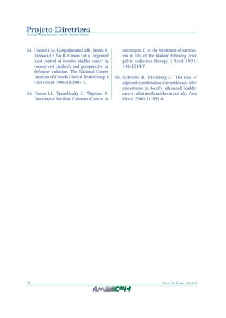 Projeto Diretrizes
Associação Médica Brasileira e Conselho Federal de Medicina
16 Câncer de Bexiga - Parte II
54. Coppin CM, Gospodarowicz MK, James K,
Tannock IF, Zee B, Carson J, et al. Improved
local control of invasive bladder cancer by
concurrent cisplatin and preoperative or
definitive radiation. The National Cancer
Institute of Canada Clinical Trials Group. J
Clin Oncol 1996;14:2901-7.
55. Pisters LL, Tykochinsky G, Wajsman Z.
Intravesical bacillus Calmette-Guerin or
mitomycin C in the treatment of carcino-
ma in situ of the bladder following prior
pelvic radiation therapy. J Urol 1991;
146:1514-7.
56. Sylvester R, Sternberg C. The role of
adjuvant combination chemotherapy after
cystectomy in locally advanced bladder
cancer: what we do not know and why. Ann
Oncol 2000;11:851-6.
 