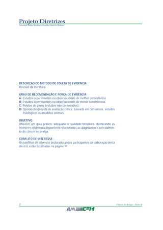 Projeto Diretrizes
Associação Médica Brasileira e Conselho Federal de Medicina
2 Câncer de Bexiga - Parte II
DESCRIÇÃO DO MÉTODO DE COLETA DE EVIDÊNCIA:
Revisão da literatura.
GRAU DE RECOMENDAÇÃO E FORÇA DE EVIDÊNCIA:
A: Estudos experimentais ou observacionais de melhor consistência.
B: Estudos experimentais ou observacionais de menor consistência.
C: Relatos de casos (estudos não controlados).
D: Opinião desprovida de avaliação crítica, baseada em consensos, estudos
fisiológicos ou modelos animais.
OBJETIVO:
Oferecer um guia prático, adequado à realidade brasileira, destacando as
melhores evidências disponíveis relacionadas ao diagnóstico e ao tratamen-
to do câncer de bexiga.
CONFLITO DE INTERESSE:
Os conflitos de interesse declarados pelos participantes da elaboração desta
diretriz estão detalhados na página 11
 