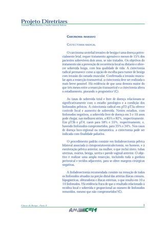 3Câncer de Bexiga - Parte II
Projeto Diretrizes
Associação Médica Brasileira e Conselho Federal de Medicina
CARCINOMA INVASIVO
CISTECTOMIA RADICAL
O carcinoma urotelial invasivo de bexiga é uma doença poten-
cialmente letal, requer tratamento agressivo e menos de 15% dos
pacientes sobrevivem dois anos, se não tratados. Os objetivos do
tratamento são a prevenção de recorrência local ou distante e ofere-
cer sobrevida longa, com boa qualidade de vida. A cistectomia
radical permanece como a opção de escolha para tumor de bexiga
com invasão da camada muscular. Confirmada a invasão muscu-
lar após a ressecção transuretral, a cistectomia deve ser realizada o
mais breve possível. Há evidência de que uma demora maior do
que três meses entre a ressecção transuretral e a cistectomia altera
o estadiamento, piorando o prognóstico1
(C).
As taxas de sobrevida total e livre de doença relacionam-se
significativamente com o estadio patológico e a condição dos
linfonodos pélvicos. A cistectomia radical em pT2-pT3a oferece
controle local e aumento de sobrevida. Nestes estadios, com
linfonodos negativos, a sobrevida livre de doença em 5 e 10 anos
pode chegar, nas melhores séries, a 85% e 82%, respectivamente.
Em pT3b e pT4, caem para 58% e 55%, respectivamente, e,
havendo linfonodos comprometidos, para 35% e 34%. Nos casos
de doença loco-regional ou metastática, a cistectomia pode ser
indicada com finalidade paliativa.
O procedimento padrão consiste em linfadenectomia pélvica
bilateral associada à cistoprostatovesiculectomia, no homem, e à
exenteração pélvica anterior, na mulher, o que inclui útero, tubas
uterinas, ovários, bexiga, uretra e parede vaginal anterior. O obje-
tivo é realizar uma ampla ressecção, incluindo toda a gordura
perivesical e tecidos adjacentes, para se obter margens cirúrgicas
negativas.
A linfadenectomia recomendada consiste na remoção de todos
os linfonodos situados na porção distal das artérias ilíacas comuns,
hipogástricas, obturadoras e ilíacas externas, o que resulta em 10 a
14 linfonodos. Há evidência fraca de que o resultado relacionado à
recidiva local e sobrevida é proporcional ao número de linfonodos
removidos, mesmo que não comprometidos2
(C).
 