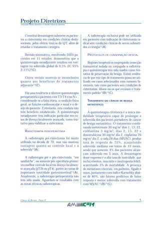 5Câncer de Bexiga - Parte II
Projeto Diretrizes
Associação Médica Brasileira e Conselho Federal de Medicina
Constitui desvantagem submeter os pacien-
tes a cistectomia em condições clínicas desfa-
voráveis, pelos efeitos tóxicos da QT, além de
retardar o tratamento cirúrgico.
Revisão sistemática, envolvendo 2605 pa-
cientes em 11 estudos, demonstrou que a
quimioterapia neoadjuvante resultou em van-
tagem na sobrevida global de 6,5% (IC 95%
2-11%)9
(C).
Outra revisão mostrou-se inconclusiva
quanto aos benefícios do tratamento
adjuvante10
(C).
Há uma tendência a oferecer quimioterapia
perioperatória a pacientes com T3-T4 e/ou N+,
considerando-se a faixa etária, a condição física
geral, as funções cardiovascular e renal e o de-
sejo do paciente. Entretanto, esta conduta não
tem benefício estabelecido. A quimioterapia
neoadjuvante tem indicação particular em ca-
sos de doença localmente avançada, como ten-
tativa para viabilizar a cistectomia.
RADIOTERAPIA PERIOPERATÓRIA
A radioterapia pré-cistectomia foi muito
utilizada na década de 70, mas não mostrou
vantagens quanto ao controle local e à
sobrevida11
(A).
A radioterapia pré e pós-cistectomia, “em
sanduíche”, ou somente pós-operatória promo-
veu melhor controle local em doença localmen-
te avançada (pT3b ou pT4), porém às custas de
importante toxicidade gastrointestinal12
(A).
Atualmente, a radioterapia perioperatória não
tem sido usada. Aguardam-se resultados com
as novas técnicas radioterápicas.
A radioterapia exclusiva pode ser utilizada
em pacientes com indicação de cistectomia ra-
dical sem condições clínicas de serem submeti-
dos à cirurgia12
(A).
PROTOCOLOS DE CONSERVAÇÃO VESICAL
Regimes terapêuticos empregando ressecção
transuretral isolada ou conjugada à radiotera-
pia e quimioterapia têm sido usados como ten-
tativa de preservação da bexiga. Existe evidên-
cia de que este tipo de tratamento possa ser uti-
lizado em casos selecionados com tumores fa-
voráveis, tais como pacientes sem condições de
cistectomia, idosos ou os que recusam o trata-
mento padrão13
(B)14
(C).
TRATAMENTO DO CÂNCER DE BEXIGA
METASTÁTICO
A quimioterapia citotóxica é a única mo-
dalidade terapêutica capaz de prolongar a
sobrevida dos pacientes portadores de câncer
de bexiga metastático. O tratamento combi-
nando metotrexate 30 mg/m2
dias 1, 15, 22,
vinblastina 3 mg/m2
, dias 2, 15, 22 e
doxorrubicina 30 mg/m2
dia 2, cisplatina 70
mg/m2
dia 2, a cada 28 dias (MVAC), produz
taxa de resposta de 72%, acarretando
sobrevida mediana em torno de 13 meses,
sendo que somente 4% dos pacientes alcan-
çam sobrevida em 5 anos. A desvantagem
desse esquema é a alta taxa de toxicidade, que
inclui vômitos, mucosite e neutropenia febril,
acarretando 3% de mortalidade. A presença
de metástases viscerais, em pulmões, fígado e
ossos, juntamente com índice Karnofsky abai-
xo de 80%, são fatores preditivos de baixa
resposta e menor sobrevida com tratamento
com MVAC15
(B)16
(C).
 