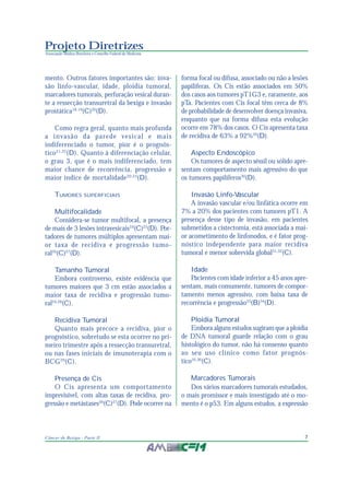 7Câncer de Bexiga - Parte II
Projeto Diretrizes
Associação Médica Brasileira e Conselho Federal de Medicina
mento. Outros fatores importantes são: inva-
são linfo-vascular, idade, ploidia tumoral,
marcadores tumorais, perfuração vesical duran-
te a ressecção transuretral da bexiga e invasão
prostática18,19
(C)20
(D).
Como regra geral, quanto mais profunda
a invasão da parede vesical e mais
indiferenciado o tumor, pior é o prognós-
tico21,22
(D). Quanto à diferenciação celular,
o grau 3, que é o mais indiferenciado, tem
maior chance de recorrência, progressão e
maior índice de mortalidade20,23
(D).
TUMORES SUPERFICIAIS
Multifocalidade
Considera-se tumor multifocal, a presença
de mais de 3 lesões intravesicais24
(C)25
(D). Por-
tadores de tumores múltiplos apresentam mai-
or taxa de recidiva e progressão tumo-
ral26
(C)27
(D).
Tamanho Tumoral
Embora controverso, existe evidência que
tumores maiores que 3 cm estão associados a
maior taxa de recidiva e progressão tumo-
ral24,28
(C).
Recidiva Tumoral
Quanto mais precoce a recidiva, pior o
prognóstico, sobretudo se esta ocorrer no pri-
meiro trimestre após a ressecção transuretral,
ou nas fases iniciais de imunoterapia com o
BCG29
(C).
Presença de Cis
O Cis apresenta um comportamento
imprevisível, com altas taxas de recidiva, pro-
gressão e metástases26
(C)27
(D). Pode ocorrer na
forma focal ou difusa, associado ou não a lesões
papilíferas. Os Cis estão associados em 50%
dos casos aos tumores pT1G3 e, raramente, aos
pTa. Pacientes com Cis focal têm cerca de 8%
de probabilidade de desenvolver doença invasiva,
enquanto que na forma difusa esta evolução
ocorre em 78% dos casos. O Cis apresenta taxa
de recidiva de 63% a 92%20
(D).
Aspecto Endoscópico
Os tumores de aspecto séssil ou sólido apre-
sentam comportamento mais agressivo do que
os tumores papilíferos30
(D).
Invasão Linfo-Vascular
A invasão vascular e/ou linfática ocorre em
7% a 20% dos pacientes com tumores pT1. A
presença desse tipo de invasão, em pacientes
submetidos a cistectomia, está associada a mai-
or acometimento de linfonodos, e é fator prog-
nóstico independente para maior recidiva
tumoral e menor sobrevida global31,32
(C).
Idade
Pacientes com idade inferior a 45 anos apre-
sentam, mais comumente, tumores de compor-
tamento menos agressivo, com baixa taxa de
recorrência e progressão33
(B)34
(D).
Ploidia Tumoral
Embora alguns estudos sugiram que a ploidia
de DNA tumoral guarde relação com o grau
histológico do tumor, não há consenso quanto
ao seu uso clínico como fator prognós-
tico35,36
(C).
Marcadores Tumorais
Dos vários marcadores tumorais estudados,
o mais promissor e mais investigado até o mo-
mento é o p53. Em alguns estudos, a expressão
 