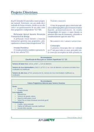 Projeto Diretrizes
Associação Médica Brasileira e Conselho Federal de Medicina
8 Câncer de Bexiga - Parte II
do p53 (mutado) foi associada a maior progres-
são tumoral. Entretanto, seu uso ainda não é
realizado de forma rotineira, devido ao seu alto
custo e ao questionamento de seu valor como
fator prognóstico independente37
(C)34
(D).
Perfuração Vesical durante Ressecção
Transuretral de Bexiga
A perfuração vesical durante a ressecção
transuretral apresenta mau prognóstico, prin-
cipalmente se houver lesão intraperitoneal19
(C).
Invasão Prostática
A invasão prostática também representa fa-
tor de risco adverso29
(C).
TUMORES INVASIVOS
O risco de progressão após a cistectomia radi-
calouradioterapiapélvicaparaostumoresinvasivos
depende, predominantemente, do estadio
histopatológico do tumor e é maior durante os
primeiros dois anos do tratamento, reduzindo-se
consideravelmente após três anos39
(C).
SEGUIMENTO DOS TUMORES SUPERFICIAIS
Cistoscopia
A primeira cistoscopia deve ser realizada
no 3º mês para todos os casos, pois pode exis-
tir ressecção incompleta da lesão primária ou
Tumores de baixo risco: únicos, pTaG1, < 3cm de diâmetro
Tumores de risco intermediário: pTaG2-3, pT1G1-2, ou >3cm de diâmetro, ou tumores de baixo risco
recidivados ou multifocais
Tumores de alto risco: pT1G3, presença de Cis, tumores de risco intermediário multifocais ou
recidivados
Recomendações
Classificação de Risco para os Tumores Superficiais38
(C)27
(D)
Gerais
• Anemia
• Emagrecimento
Loco-regionais
• Hidronefrose
• Tumores de grande volume
• Aspecto endoscópico séssil
• Tumor fixo ao toque bimanual (anestesia geral)
Histopatológicos
• Estadio e grau avançado
• Padrão de infiltração muscular multifocal
• Invasão linfo-vascular
Recomendações
Fatores Prognósticos Adversos para Tumores Invasivos
 