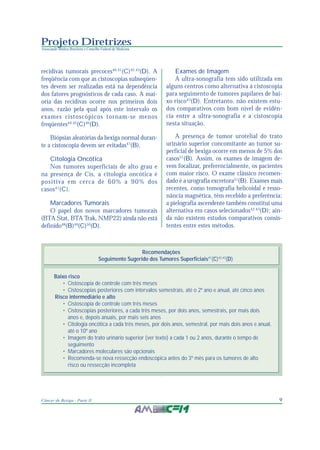 9Câncer de Bexiga - Parte II
Projeto Diretrizes
Associação Médica Brasileira e Conselho Federal de Medicina
recidivas tumorais precoces40,41
(C)42,43
(D). A
freqüência com que as cistoscopias subseqüen-
tes devem ser realizadas está na dependência
dos fatores prognósticos de cada caso. A mai-
oria das recidivas ocorre nos primeiros dois
anos, razão pela qual após este intervalo os
exames cistoscópicos tornam-se menos
freqüentes44,45
(C)46
(D).
Biópsias aleatórias da bexiga normal duran-
te a cistoscopia devem ser evitadas47
(B).
Citologia Oncótica
Nos tumores superficiais de alto grau e
na presença de Cis, a citologia oncótica é
positiva em cerca de 60% a 90% dos
casos41
(C).
Marcadores Tumorais
O papel dos novos marcadores tumorais
(BTA Stat, BTA Trak, NMP22) ainda não está
definido48
(B)49
(C)50
(D).
Exames de Imagem
A ultra-sonografia tem sido utilizada em
alguns centros como alternativa à cistoscopia
para seguimento de tumores papilares de bai-
xo risco43
(D). Entretanto, não existem estu-
dos comparativos com bom nível de evidên-
cia entre a ultra-sonografia e a cistoscopia
nesta situação.
A presença de tumor urotelial do trato
urinário superior concomitante ao tumor su-
perficial de bexiga ocorre em menos de 5% dos
casos51
(B). Assim, os exames de imagem de-
vem focalizar, preferencialmente, os pacientes
com maior risco. O exame clássico recomen-
dado é a urografia excretora51
(B). Exames mais
recentes, como tomografia helicoidal e resso-
nância magnética, têm recebido a preferência;
a pielografia ascendente também constitui uma
alternativa em casos selecionados42,43
(D); ain-
da não existem estudos comparativos consis-
tentes entre estes métodos.
Recomendações
Seguimento Sugerido dos Tumores Superficiais41
(C)42,43
(D)
Baixo risco
• Cistoscopia de controle com três meses
• Cistoscopias posteriores com intervalos semestrais, até o 2º ano e anual, até cinco anos
Risco intermediário e alto
• Cistoscopia de controle com três meses
• Cistoscopias posteriores, a cada três meses, por dois anos, semestrais, por mais dois
anos e, depois anuais, por mais seis anos
• Citologia oncótica a cada três meses, por dois anos, semestral, por mais dois anos e anual,
até o 10º ano
• Imagem do trato urinário superior (ver texto) a cada 1 ou 2 anos, durante o tempo de
seguimento
• Marcadores moleculares são opcionais
• Recomenda-se nova ressecção endoscópica antes do 3º mês para os tumores de alto
risco ou ressecção incompleta
 