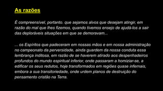 As razões
É compreensível, portanto. que sejamos alvos que desejam atingir, em
razão do mal que lhes fizemos, quando tivemos ensejo de ajudá-los a sair
das deploráveis situações em que se demoravam...
... os Espíritos que padeceram em nossas mãos e em nossa administração
no campeonato da perversidade, ainda guardem da nossa conduta essa
lembrança inditosa, em razão de se haverem atirado aos despenhadeiros
profundos do mundo espiritual inferior, onde passaram a homiziar-se, a
edificar os seus redutos, hoje transformados em regiões quase infernais,
embora a sua transitoriedade, onde urdem planos de destruição do
pensamento cristão na Terra.
 