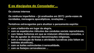 E os discípulos do Consolador ...
Os cismas internos
Os médiuns imperfeitos – (já analisados em 2017): porta-vozes de
novidades, mensagens apocalípticas, revelações ...
Tentativas extravagantes para atualizar o pensamento espírita:
▪ com a balbúrdia em lugar da alegria,
▪ com os espetáculos ridículos das condutas sociais reprocháveis,
▪ com falsos holismos em que se misturam diferentes conceitos, a
fim de agradar às diversas denominações religiosas,
▪ com a introdução de festas e atividades lucrativas (não faltam as
bebidas alcoólicas),
▪ com os bailes estimulantes à sensualidade,
▪ com os festejos carnavalescos ...
 