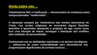 Ainda sobre nós ...
Trabalhadores fiéis à Codificação → denominados de ortodoxos pelos
autoproclamados “modernistas”.
A obsessão campeia por interferência das mentes adversárias do
Cristo, nos arraias religiosos se encontram alguns Espíritos
estúrdios e ignorantes desejando a projeção do ego, assim como
fruir uma situação de relevo, conseguir a libertação dos conflitos
pela exaltação da personalidade.
Conhecendo-nos as debilidades espirituais e os pontos nevrálgicos,
..., utilizam-se da nossa vulnerabilidade para intrometer-se nas
programações dignificantes da conduta humana ...
 
