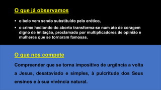 O que já observamos
▪ o belo vem sendo substituído pelo erótico,
▪ o crime hediondo do aborto transforma-se num ato de coragem
digno de imitação, proclamado por multiplicadores de opinião e
mulheres que se tornaram famosas.
O que nos compete
Compreender que se torna impositivo de urgência a volta
a Jesus, desataviado e simples, à pulcritude dos Seus
ensinos e à sua vivência natural.
 