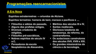 2
Programações reencarnacionistas
A Era Nova
Espíritos extraterrestres → oriundos de Alcíone.
Espíritos terrestres: homens de bem; mansos e pacíficos e ....
▪ Filósofos e sábios do passado,
▪ Alguns dos profetas antigos,
▪ Diversos criadores de
religiões,
▪ Filósofos pré-socráticos,
▪ Nobres espíritos do século IV
a.C,
▪ Pensadores da escola
Neoplatônica de Alexandria,
▪ Mártires dos séculos III e IV,
▪ Santos medievais,
▪ Gloriosos lutadores da
renascença, da reforma, da
contrarreforma,
▪ Os audaciosos construtores
dos séculos XVII, XVIII e XIX.
▪ Os grandes missionários da
ciência e da tecnologia,
 