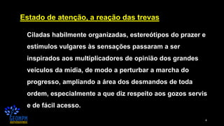 4
Estado de atenção, a reação das trevas
Ciladas habilmente organizadas, estereótipos do prazer e
estímulos vulgares às sensações passaram a ser
inspirados aos multiplicadores de opinião dos grandes
veículos da mídia, de modo a perturbar a marcha do
progresso, ampliando a área dos desmandos de toda
ordem, especialmente a que diz respeito aos gozos servis
e de fácil acesso.
 