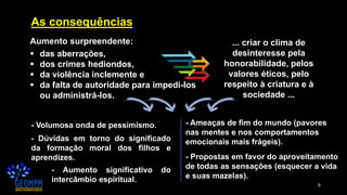 6
As consequências
Aumento surpreendente:
▪ das aberrações,
▪ dos crimes hediondos,
▪ da violência inclemente e
▪ da falta de autoridade para impedi-los
ou administrá-los.
... criar o clima de
desinteresse pela
honorabilidade, pelos
valores éticos, pelo
respeito à criatura e à
sociedade ...
- Volumosa onda de pessimismo.
- Dúvidas em torno do significado
da formação moral dos filhos e
aprendizes.
- Aumento significativo do
intercâmbio espiritual.
- Propostas em favor do aproveitamento
de todas as sensações (esquecer a vida
e suas mazelas).
- Ameaças de fim do mundo (pavores
nas mentes e nos comportamentos
emocionais mais frágeis).
 