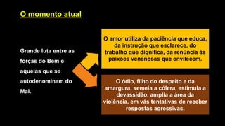 O momento atual
Grande luta entre as
forças do Bem e
aquelas que se
autodenominam do
Mal.
O amor utiliza da paciência que educa,
da instrução que esclarece, do
trabalho que dignifica, da renúncia às
paixões venenosas que envilecem.
O ódio, filho do despeito e da
amargura, semeia a cólera, estimula a
devassidão, amplia a área da
violência, em vás tentativas de receber
respostas agressivas.
 