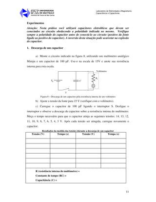 Instituto de Física de São Carlos
UNIVERSIDADE
DE SÃO PAULO
Laboratório de Eletricidade e Magnetismo:
Capacitância e Capacitores
11
Experimentos
Atenção: Nesta prática você utilizará capacitores eletrolíticos que devem ser
conectados ao circuito obedecendo a polaridade indicada no mesmo. Verifique
sempre a polaridade do capacitor antes de conectá-lo ao circuito (positivo da fonte
ligado ao positivo do capacitor). A inversão desta situação pode acarretar na explosão
do capacitor.
1. Descarga de um capacitor
a) Monte o circuito indicado na figura 8, utilizando um multímetro analógico
Minipa e um capacitor de 100 µF. Use-o na escala de 15V e anote sua resistência
interna para esta escala.
V C
S
Rv
G
Voltímetro
b
Figura 8 – Descarga de um capacitor pela resistência interna de um voltímetro
b) Ajuste a tensão da fonte para 15 V (verifique com o voltímetro).
c) Carregue o capacitor de 100 µF ligando o interruptor S. Desligue o
interruptor e observe a descarga do capacitor sobre a resistência interna do multímetro.
Meça o tempo necessário para que o capacitor atinja as seguintes tensões: 14, 13, 12,
11, 10, 9, 8, 7, 6, 5, 4, 3 V. Após cada tensão ser atingida, carregue novamente o
capacitor.
Resultados da medida das tensões durante a descarga de um capacitor
Tensão (V) Tempo (s) Tensão (V) Tempo (s)
R (resistência interna do multímetro) =
Constante de tempo (RC) =
Capacitância (C) =
 