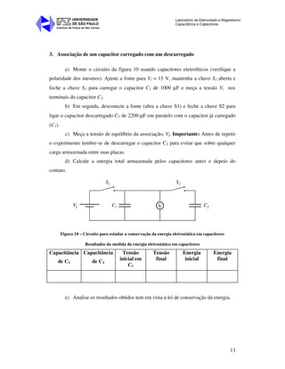Instituto de Física de São Carlos
UNIVERSIDADE
DE SÃO PAULO
Laboratório de Eletricidade e Magnetismo:
Capacitância e Capacitores
13
3. Associação de um capacitor carregado com um descarregado
a) Monte o circuito da figura 10 usando capacitores eletrolíticos (verifique a
polaridade dos mesmos). Ajuste a fonte para Vi = 15 V, mantenha a chave S2 aberta e
feche a chave S1 para carregar o capacitor C1 de 1000 µF e meça a tensão Vi nos
terminais do capacitor C1.
b) Em seguida, desconecte a fonte (abra a chave S1) e feche a chave S2 para
ligar o capacitor descarregado C2 de 2200 µF em paralelo com o capacitor já carregado
(C1).
c) Meça a tensão de equilíbrio da associação, Vf. Importante: Antes de repetir
o experimento lembre-se de descarregar o capacitor C2 para evitar que sobre qualquer
carga armazenada entre suas placas.
d) Calcule a energia total armazenada pelos capacitores antes e depois do
contato.
VVi C1 C2
S S1 2
Figura 10 – Circuito para estudar a conservação da energia eletrostática em capacitores
Resultados da medida da energia eletrostática em capacitores
Capacitância
de C1
Capacitância
de C2
Tensão
inicial em
C1
Tensão
final
Energia
inicial
Energia
final
e) Analise os resultados obtidos tem em vista a lei de conservação da energia.
 