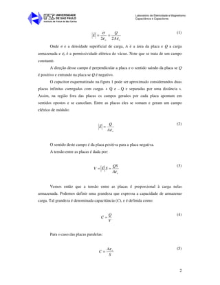 Instituto de Física de São Carlos
UNIVERSIDADE
DE SÃO PAULO
Laboratório de Eletricidade e Magnetismo:
Capacitância e Capacitores
2
oo A
Q
E
εε
σ
22
==
r (1)
Onde σ e a densidade superficial de carga, A é a área da placa e Q a carga
armazenada e εo é a permissividade elétrica do vácuo. Note que se trata de um campo
constante.
A direção desse campo é perpendicular a placa e o sentido saindo da placa se Q
é positivo e entrando na placa se Q é negativo.
O capacitor esquematizado na figura 1 pode ser aproximado considerandos duas
placas infinitas carregadas com cargas + Q e – Q e separadas por uma distância s.
Assim, na região fora das placas os campos gerados por cada placa apontam em
sentidos opostos e se cancelam. Entre as placas eles se somam e geram um campo
elétrico de módulo:
oA
Q
E
ε
=
r (2)
O sentido deste campo é da placa positiva para a placa negativa.
A tensão entre as placas é dada por:
o
QS
V E S
Aε
= =
r (3)
Vemos então que a tensão entre as placas é proporcional à carga nelas
armazenada. Podemos definir uma grandeza que expressa a capacidade de armazenar
carga. Tal grandeza é denominada capacitância (C), e é definida como:
V
Q
C =
(4)
Para o caso das placas paralelas:
S
A
C oε
=
(5)
 