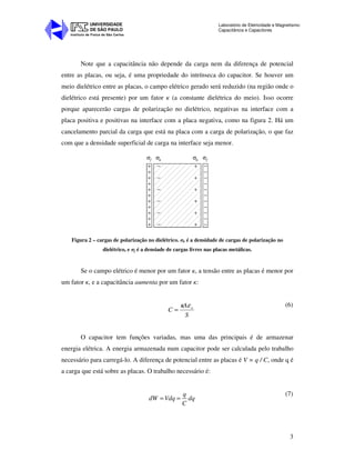 Instituto de Física de São Carlos
UNIVERSIDADE
DE SÃO PAULO
Laboratório de Eletricidade e Magnetismo:
Capacitância e Capacitores
3
Note que a capacitância não depende da carga nem da diferença de potencial
entre as placas, ou seja, é uma propriedade do intrínseca do capacitor. Se houver um
meio dielétrico entre as placas, o campo elétrico gerado será reduzido (na região onde o
dielétrico está presente) por um fator κ (a constante dielétrica do meio). Isso ocorre
porque aparecerão cargas de polarização no dielétrico, negativas na interface com a
placa positiva e positivas na interface com a placa negativa, como na figura 2. Há um
cancelamento parcial da carga que está na placa com a carga de polarização, o que faz
com que a densidade superficial de carga na interface seja menor.
+
+
+
+
+
+
+
+
+
+
+
−
−
−
−
−
−
−
−
−
−
−
−
−
−
−
−
−
+
+
+
+
+
+
σf σb σb σf
Figura 2 – cargas de polarização no dielétrico. σb é a densidade de cargas de polarização no
dielétrico, e σf é a densiade de cargas livres nas placas metálicas.
Se o campo elétrico é menor por um fator κ, a tensão entre as placas é menor por
um fator κ, e a capacitância aumenta por um fator κ:
S
A
C oεκ
=
(6)
O capacitor tem funções variadas, mas uma das principais é de armazenar
energia elétrica. A energia armazenada num capacitor pode ser calculada pelo trabalho
necessário para carregá-lo. A diferença de potencial entre as placas é V = q / C, onde q é
a carga que está sobre as placas. O trabalho necessário é:
q
dW Vdq dq
C
= =
(7)
 