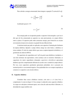 Instituto de Física de São Carlos
UNIVERSIDADE
DE SÃO PAULO
Laboratório de Eletricidade e Magnetismo:
Capacitância e Capacitores
4
Para calcular a energia armazenada, basta integrar a equação (7) acima de 0 a Q:
∫ ==
Q
C
Q
qdq
C
U
0
2
2
11 (8)
Lembrando que Q = CV:
2
2
1
CVU =
(9)
Essa energia pode ser recuperada quando o capacitor é descarregado, e por isso é
dito que ela fica armazenada no capacitor ou, mais precisamente, no campo elétrico
entre as placas. O capacitor pode então armazenar energia, para fornecê-la ao circuito
em momentos de picos de consumo ou quando há uma falha da fonte.
A máxima tensão que pode ser aplicada a um capacitor é limitada pelo fenômeno
da ruptura dielétrica. Quando o campo elétrico atinge um valor limite, o dielétrico se
torna condutor. O valor de campo elétrico que causa a ruptura depende do dielétrico, e é
geralmente da ordem de MV/m.
Os capacitores de capacitância até 1 µF em geral usam dielétricos isotrópicos, e
seus dois terminais são equivalentes, como acontece com os resistores. Entretanto, os
capacitores de maior capacitância (chamados capacitores eletrolíticos) apresentam
dielétrico que têm comportamento diferente de acordo com o sentido do campo elétrico.
Por isso, esses capacitores geralmente apresentam polaridade, isto é, possuem um
terminal positivo e um terminal negativo. Essa polaridade deve ser sempre respeitada ao
conectar-se o capacitor a um circuito elétrico.
II. Capacitor cilíndrico
Considere duas cascas cilíndricas coaxiais, com raios a e b (com b>a), e
comprimento L (como na figura 3). Esse arranjo é conhecido como capacitor cilíndrico.
As cargas em cada placa continuam iguais, mas a área de cada uma delas é diferente, e a
densidade de cargas também será.
 