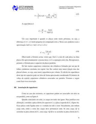 Instituto de Física de São Carlos
UNIVERSIDADE
DE SÃO PAULO
Laboratório de Eletricidade e Magnetismo:
Capacitância e Capacitores
6






== ∫ a
b
L
Q
drrEV
o
b
a
ln
...2
).(
επ
(12)
A capacitância é:
)/ln(
..2
ab
L
V
Q
C o
π
ε==
(13)
Um caso importante é quando os placas estão muito próximas, ou seja, a
diferença d = b - a é muito pequena em comparação com a. Nesse caso, podemos usar a
aproximação adadab /)/1ln()/ln( ≈+= :
d
La
C o
....2 π
ε=
(14)
Observando a fórmula acima, vemos que 2πaL é a área de cada placa (as duas
placas têm aproximadamente a mesma área), e d é a separação entre elas. Recuperamos,
portanto, a fórmula para o capacitor de placas paralelas.
De fato muitos capacitores comerciais são cilíndricos formados por um par de
folhas condutoras enroladas em espiral. Isto lhe confere uma maior relação área das
placas/volume, ou seja, uma maior capacitância por volume. O cálculo da capacitância
deste tipo de capacitor pode ser feito de forma aproximada considerando N (número de
voltas da espiral) capacitores cilíndricos associados em paralelo. Veremos a seguir
como fazer essa associação.
III. Associação de capacitores
Como no caso dos resistores, os capacitores podem ser associados em série ou
em paralelo, como na figura 4.
Quando conectados em série, as cargas em todos são iguais. Para justificar essa
afirmação, considere a placa direita do capacitor C1 e a placa esquerda de C2 (figura 4a).
Essas placas estão ligadas entre si e isoladas de todo o resto. Inicialmente, elas tinham
carga nula, então a soma das cargas deve permanecer nula. Se uma carga -Q se
acumular na placa direita de C1, uma carga +Q deve se acumular na placa direita de C2.
 