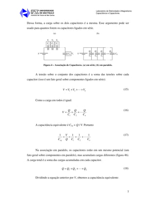 Instituto de Física de São Carlos
UNIVERSIDADE
DE SÃO PAULO
Laboratório de Eletricidade e Magnetismo:
Capacitância e Capacitores
7
Dessa forma, a carga sobre os dois capacitores é a mesma. Esse argumento pode ser
usado para quantos forem os capacitores ligados em série.
(a)
V2 V3V1
C2C1 C3
V1 VV Cn
C1
Q2
Q1
Q3
Q
C2 C3
Cn
n
(b)
Figura 4 – Associação de Capacitores. (a) em série; (b) em paralelo.
A tensão sobre o conjunto dos capacitores é a soma das tensões sobre cada
capacitor (isso é um fato geral sobre componentes ligados em série):
nVVVV +++= L21
(15)
Como a carga em todos é igual:
nC
Q
C
Q
C
Q
V L++=
21
(16)
A capacitância equivalente é Ceq = Q / V. Portanto
neq CCCQ
V
C
1111
21
L++==
(17)
Na associação em paralelo, os capacitores estão em um mesmo potencial (um
fato geral sobre componentes em paralelo), mas acumulam cargas diferentes (figura 4b).
A carga total é a soma das cargas acumuladas em cada capacitor.
nQQQQ +++= L21
(18)
Dividindo a equação anterior por V, obtemos a capacitância equivalente:
 