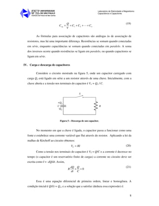 Instituto de Física de São Carlos
UNIVERSIDADE
DE SÃO PAULO
Laboratório de Eletricidade e Magnetismo:
Capacitância e Capacitores
8
neq CCC
V
Q
C +++== L21
(19)
As fórmulas para associação de capacitores são análogas às de associação de
resistores, mas há uma importante diferença. Resistências se somam quando conectadas
em série, enquanto capacitâncias se somam quando conectadas em paralelo. A soma
dos inversos ocorre quando resistências se ligam em paralelo, ou quando capacitores se
ligam em série.
IV. Carga e descarga de capacitores
Considere o circuito mostrado na figura 5, onde um capacitor carregado com
carga Qo está ligado em série a um resistor através de uma chave. Inicialmente, com a
chave aberta e a tensão nos terminais do capacitor é Vo = Qo / C.
+Q0
C
S
R
-Q0
Figura 5 – Descarga de um capacitor.
No momento em que a chave é ligada, o capacitor passa a funcionar como uma
fonte e estabelece uma corrente variável que flui através do resistor. Aplicando a lei da
malhas de Kirchoff ao circuito obtemos:
CV RI= (20)
Como a tensão nos terminais do capacitor é VC = Q/C e a corrente é decresce no
tempo (o capacitor é um reservatório finito de cargas) a corrente no circuito deve ser
escrita como I = -dQ/dt. Assim,
0
dQ Q
R
dt C
+ =
(21)
Essa é uma equação diferencial de primeira ordem, linear e homogênea. A
condição inicial é Q(0) = Qo, e a solução que a satisfaz (deduza essa expressão) é:
 