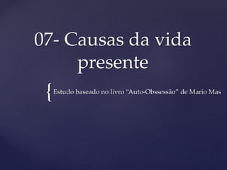 {
07- Causas da vida
presente
Estudo baseado no livro “Auto-Obssessão” de Mario Mas
 