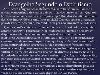 Ao buscar as origens dos males terrenos, percebe-se que muitos são a
natural consequência do caráter e da conduta dos que os sofrem. Quantos
homens caem por causa de sua própria culpa! Quantos são vitimas do seu
desleixo, imprevidência, orgulho e ambição! Quantas pessoas arruinadas
pela desordem, desânimo, má conduta ou por não limitarem seus desejos!
Quantas uniões infelizes , fruto do interesse e da vaidade e nas quais o
coração não serviu para nada! Quantos desentendimentos e desastrosas
disputas se evitariam com um pouco mais de calma e com menos
melindres! Quantas doenças e enfermidades resultam da imprudência e
excessos de toda ordem!(...) que todos aqueles que são feridos no coração
pelas contrariedades e decepções da vida interroguem friamente suas
consciências. Que busquem primeiro a origem dos males que os afligem e
sintam se, na maioria das vezes, não podem dizer: Se eu tivesse feito ou
deixado de fazer tal coisa, não estaria nesta situação. A quem culpar então,
por todas essas aflições, senão a si mesmo? Deste modo o homem é, na
maior parte dos casos, o autor de seus próprios infortúnios, mas, ao invés
de reconhecer isso, acha mais conveniente e menos humilhante para sua
vaidade acusar a sorte, a providência, o azar, sua má estrela, quando, na
verdade, sua má estrela é a sua negligência . (Allan Kardec)
Evangelho Segundo o Espiritismo
 