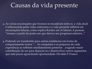 As várias encarnações que tivemos se encadeiam entre si, a vida atual
é influenciada pelas vidas anteriores e a vida presente refletirá em
encarnações futuras, como explica Kardec em A Gênese: A pessoas
“renasce a partir do ponto em que deixou seu progresso anterior...”
 Podendo ser transferido para outras existências em forma de
comportamento inatos “... As conquistas e os prejuízos de cada
experiência se refletem imediatamente posterior , exigindo maior
contribuição do ser para depurar-se e desenvolver outros segmentos
que nele jazem aguardando oportunidade. Divaldo P. Franco
Causas da vida presente
 