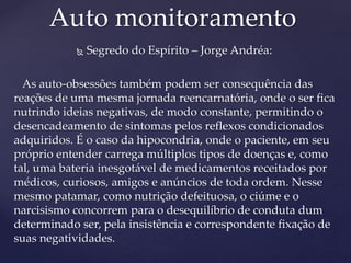  Segredo do Espírito – Jorge Andréa:
As auto-obsessões também podem ser consequência das
reações de uma mesma jornada reencarnatória, onde o ser fica
nutrindo ideias negativas, de modo constante, permitindo o
desencadeamento de sintomas pelos reflexos condicionados
adquiridos. É o caso da hipocondria, onde o paciente, em seu
próprio entender carrega múltiplos tipos de doenças e, como
tal, uma bateria inesgotável de medicamentos receitados por
médicos, curiosos, amigos e anúncios de toda ordem. Nesse
mesmo patamar, como nutrição defeituosa, o ciúme e o
narcisismo concorrem para o desequilíbrio de conduta dum
determinado ser, pela insistência e correspondente fixação de
suas negatividades.
Auto monitoramento
 