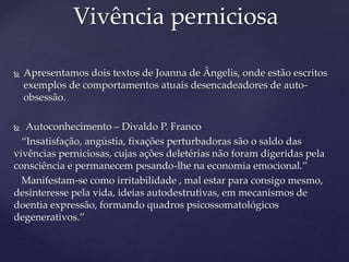  Apresentamos dois textos de Joanna de Ângelis, onde estão escritos
exemplos de comportamentos atuais desencadeadores de auto-
obsessão.
 Autoconhecimento – Divaldo P. Franco
“Insatisfação, angústia, fixações perturbadoras são o saldo das
vivências perniciosas, cujas ações deletérias não foram digeridas pela
consciência e permanecem pesando-lhe na economia emocional.”
Manifestam-se como irritabilidade , mal estar para consigo mesmo,
desinteresse pela vida, ideias autodestrutivas, em mecanismos de
doentia expressão, formando quadros psicossomatológicos
degenerativos.”
Vivência perniciosa
 