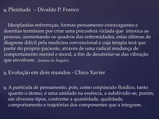  Plenitude – Divaldo P. Franco
Ideoplastias enfermiças, formas-pensamento extravagantes e
doentias terminam por criar uma psicosfera viciada que intoxica as
pessoas, aumentando os quadros das enfermidades, estas últimas de
diagnose difícil pela medicina convencional e cuja terapia terá que
partir do próprio paciente, através de uma radical mudança de
comportamento mental e moral, a fim de desatrelar-se das vibração
que envolvem. (Joanna de Ângelis).
 Evolução em dois mundos - Chico Xavier
 A partícula de pensamento, pois, como corpúsculo fluídico, tanto
quanto o átomo, é uma unidade na essência, a subdividir-se, porém,
em diversos tipos, conforme a quantidade, qualidade,
comportamento e trajetórias dos componentes que a integram.
 