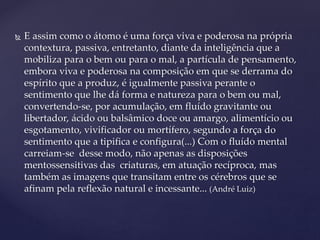  E assim como o átomo é uma força viva e poderosa na própria
contextura, passiva, entretanto, diante da inteligência que a
mobiliza para o bem ou para o mal, a partícula de pensamento,
embora viva e poderosa na composição em que se derrama do
espírito que a produz, é igualmente passiva perante o
sentimento que lhe dá forma e natureza para o bem ou mal,
convertendo-se, por acumulação, em fluído gravitante ou
libertador, ácido ou balsâmico doce ou amargo, alimentício ou
esgotamento, vivificador ou mortífero, segundo a força do
sentimento que a tipifica e configura(...) Com o fluído mental
carreiam-se desse modo, não apenas as disposições
mentossensitivas das criaturas, em atuação recíproca, mas
também as imagens que transitam entre os cérebros que se
afinam pela reflexão natural e incessante... (André Luiz)
 