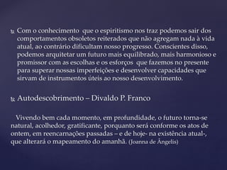  Com o conhecimento que o espiritismo nos traz podemos sair dos
comportamentos obsoletos reiterados que não agregam nada à vida
atual, ao contrário dificultam nosso progresso. Conscientes disso,
podemos arquitetar um futuro mais equilibrado, mais harmonioso e
promissor com as escolhas e os esforços que fazemos no presente
para superar nossas imperfeições e desenvolver capacidades que
sirvam de instrumentos úteis ao nosso desenvolvimento.
 Autodescobrimento – Divaldo P. Franco
Vivendo bem cada momento, em profundidade, o futuro torna-se
natural, acolhedor, gratificante, porquanto será conforme os atos de
ontem, em reencarnações passadas – e de hoje- na existência atual-,
que alterará o mapeamento do amanhã. (Joanna de Ângelis)
 