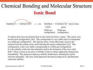 Chemical Bonding and Molecular Structure
General Chemistry CHM 107 Dr Erdal Onurhan Slide 1
Ionic Bond
Na([Ne]3s1
) + Cl([Ne]3s2
3p5
) Na ([Ne]) + Cl ([Ne]3s2
3p6 _
[Ar] in fact)
cation anion
Noble gas
configuration
Noble gas
configuration
A sodium atom loses an electron from its last shell and forms a cation. The cation, now,
has the neon configuration, [Ne]. This configuration is very stable since it corresponds
to a noble-gas configuration. The chlorine atom, on the other hand, receives the
electron from the sodium atom, itself attaining the argon configuration [Ar]. This
configuration is also very stable, corresponding to a noble-gas configuration.
It is the stability of the ions that ultimately lead to the formation of the ionic solid,
NaCl. Once a cation or an anion is formed, it starts to attract oppositely charged ions
immediately. This attraction improves stability furthermore, attaining the crystal
structure ultimately. The ionic solid represents the lowest energy level, and therefore
maximum stability.
 