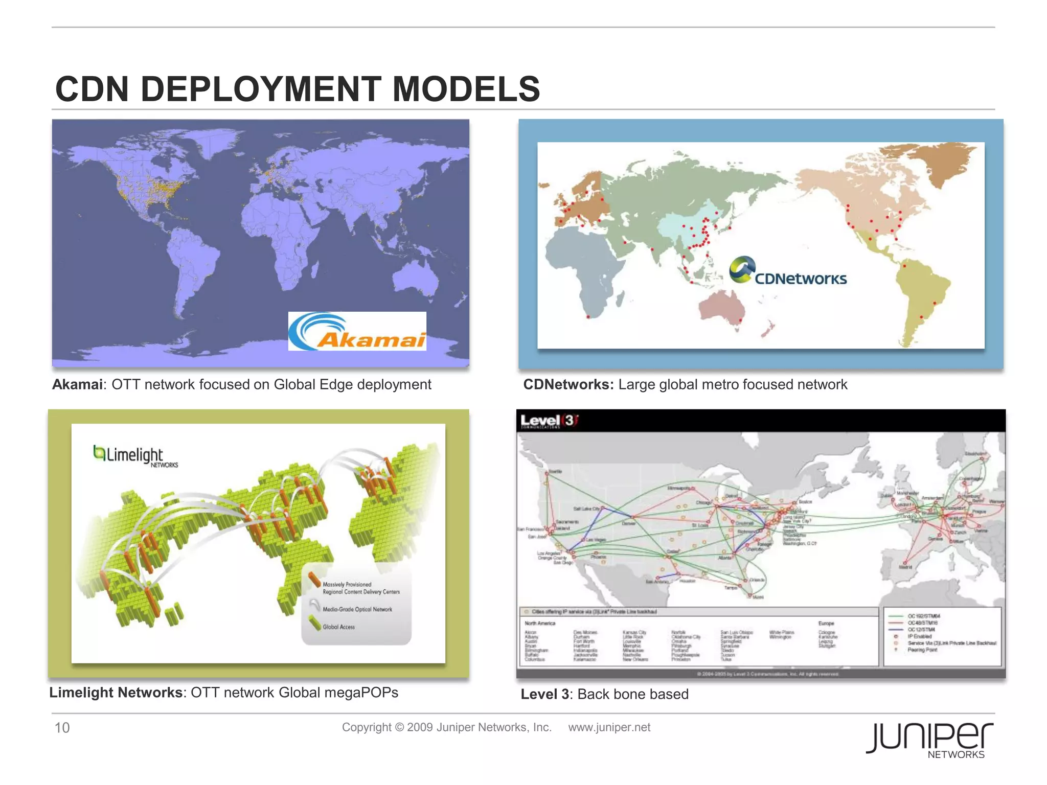 CDN DEPLOYMENT MODELS




Akamai: OTT network focused on Global Edge deployment                    CDNetworks: Large global metro focused network




Limelight Networks: OTT network Global megaPOPs                          Level 3: Back bone based

10                                      Copyright © 2009 Juniper Networks, Inc.   www.juniper.net
 