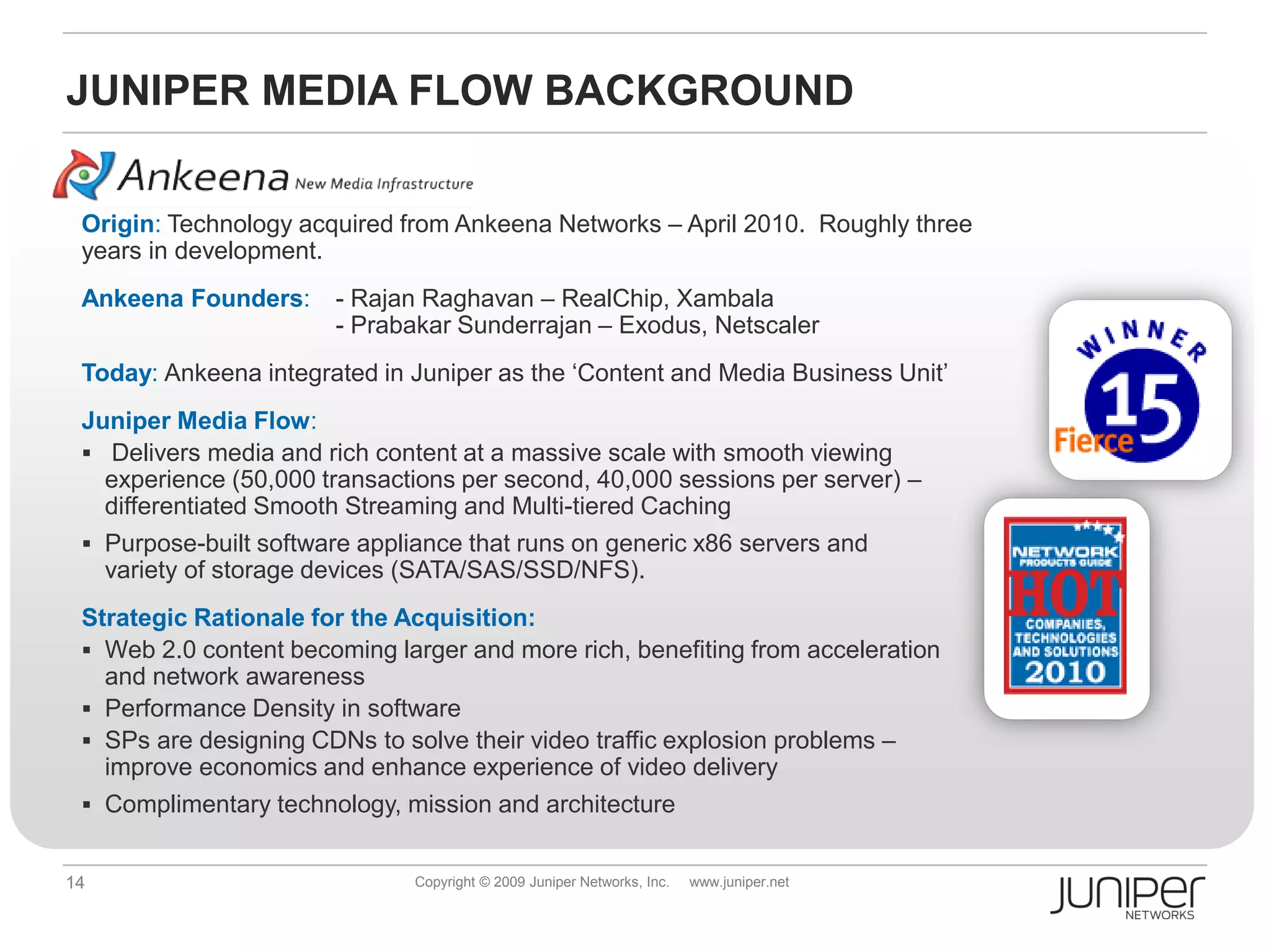 JUNIPER MEDIA FLOW BACKGROUND


 Origin: Technology acquired from Ankeena Networks – April 2010. Roughly three
 years in development.
 Ankeena Founders:      - Rajan Raghavan – RealChip, Xambala
                        - Prabakar Sunderrajan – Exodus, Netscaler
 Today: Ankeena integrated in Juniper as the ‘Content and Media Business Unit’
 Juniper Media Flow:
  Delivers media and rich content at a massive scale with smooth viewing
   experience (50,000 transactions per second, 40,000 sessions per server) –
   differentiated Smooth Streaming and Multi-tiered Caching
  Purpose-built software appliance that runs on generic x86 servers and
     variety of storage devices (SATA/SAS/SSD/NFS).
 Strategic Rationale for the Acquisition:
  Web 2.0 content becoming larger and more rich, benefiting from acceleration
   and network awareness
  Performance Density in software
  SPs are designing CDNs to solve their video traffic explosion problems –
   improve economics and enhance experience of video delivery
  Complimentary technology, mission and architecture


14                             Copyright © 2009 Juniper Networks, Inc.   www.juniper.net
 