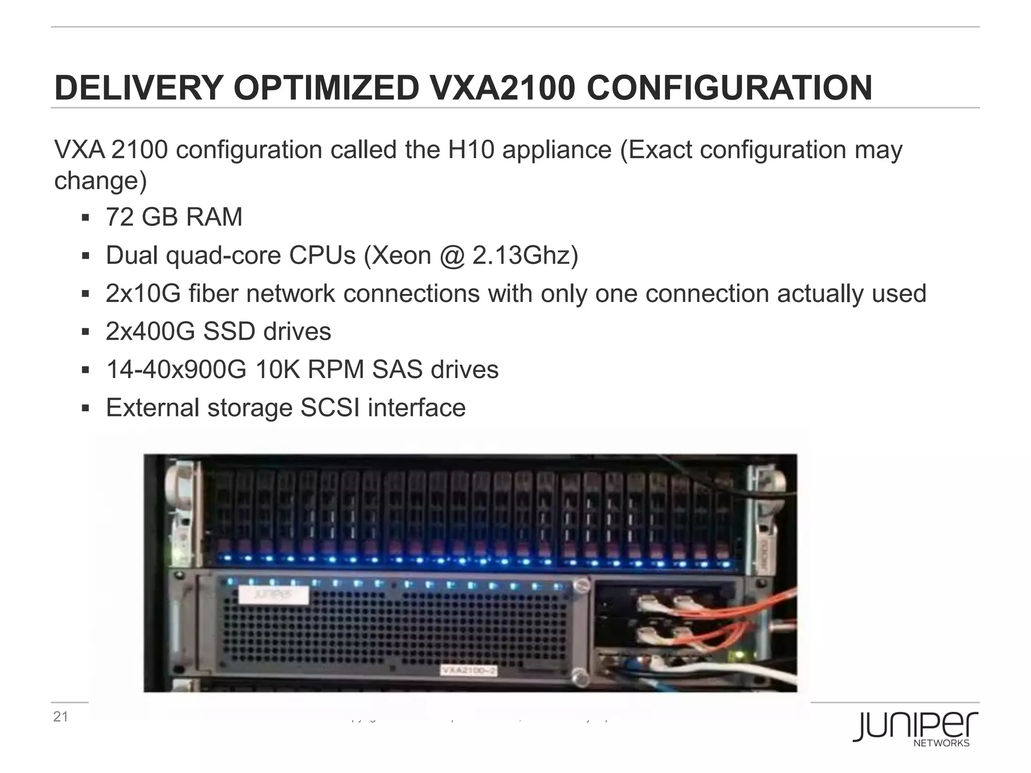 DELIVERY OPTIMIZED VXA2100 CONFIGURATION
VXA 2100 configuration called the H10 appliance (Exact configuration may
change)
   72 GB RAM
   Dual quad-core CPUs (Xeon @ 2.13Ghz)
   2x10G fiber network connections with only one connection actually used
   2x400G SSD drives
   14-40x900G 10K RPM SAS drives
   External storage SCSI interface




21                     Copyright © 2009 Juniper Networks, Inc.   www.juniper.net
 
